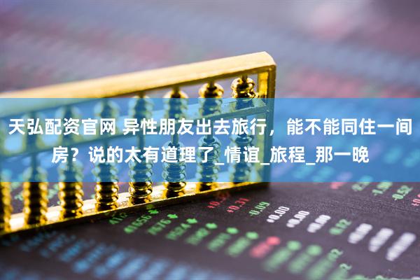 天弘配资官网 异性朋友出去旅行，能不能同住一间房？说的太有道理了_情谊_旅程_那一晚