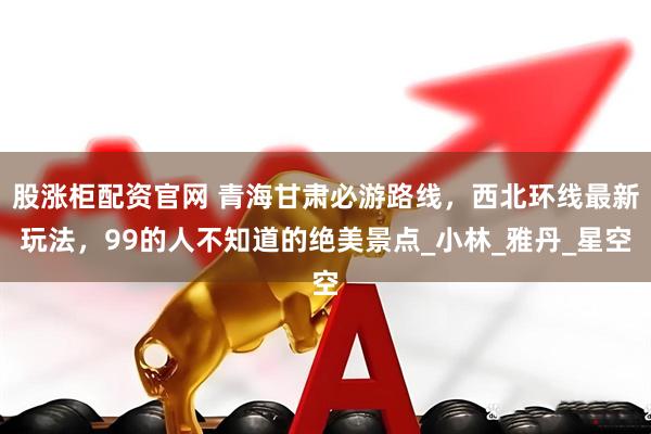 股涨柜配资官网 青海甘肃必游路线，西北环线最新玩法，99的人不知道的绝美景点_小林_雅丹_星空