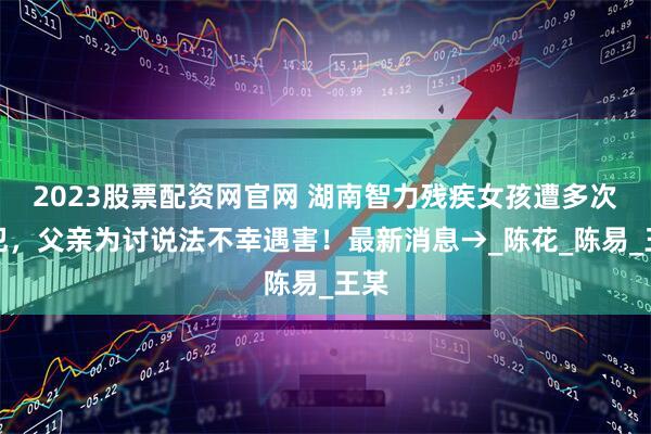 2023股票配资网官网 湖南智力残疾女孩遭多次侵犯，父亲为讨说法不幸遇害！最新消息→_陈花_陈易_王某