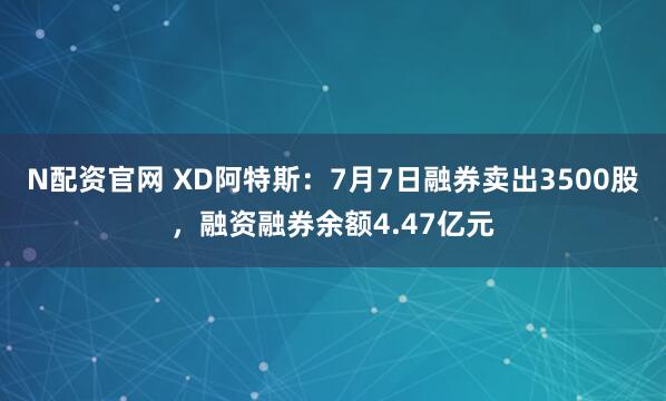 N配资官网 XD阿特斯：7月7日融券卖出3500股，融资融券余额4.47亿元