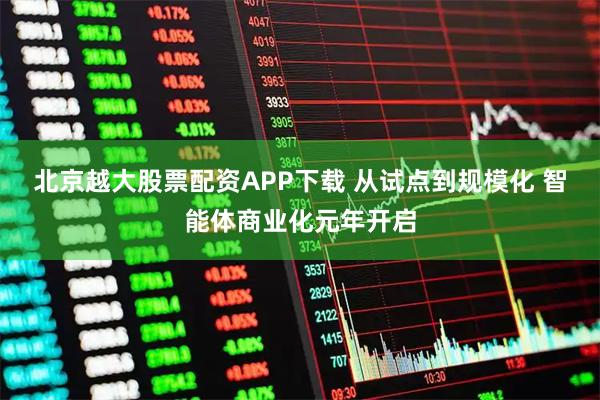 北京越大股票配资APP下载 从试点到规模化 智能体商业化元年开启
