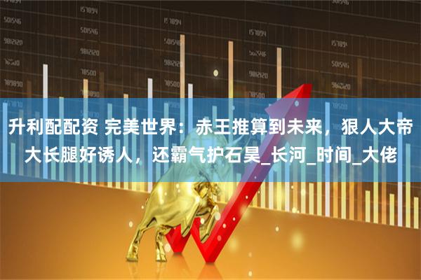 升利配配资 完美世界：赤王推算到未来，狠人大帝大长腿好诱人，还霸气护石昊_长河_时间_大佬