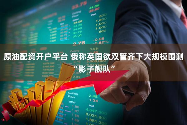 原油配资开户平台 俄称英国欲双管齐下大规模围剿“影子舰队”