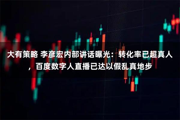 大有策略 李彦宏内部讲话曝光：转化率已超真人，百度数字人直播已达以假乱真地步