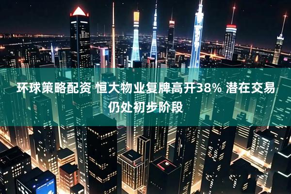 环球策略配资 恒大物业复牌高开38% 潜在交易仍处初步阶段