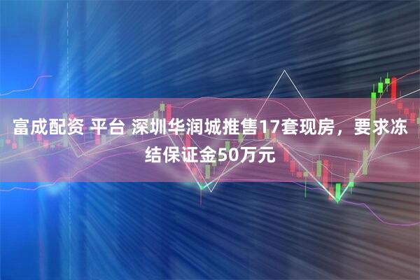 富成配资 平台 深圳华润城推售17套现房，要求冻结保证金50万元