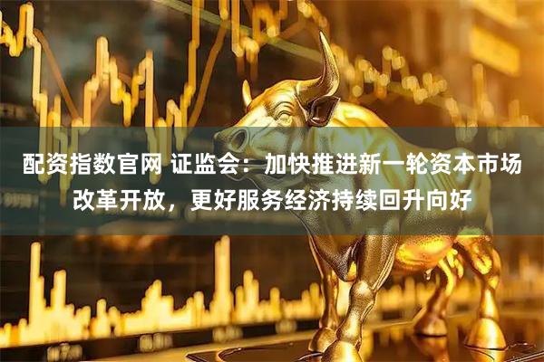 配资指数官网 证监会：加快推进新一轮资本市场改革开放，更好服务经济持续回升向好