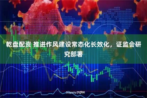 乾盘配资 推进作风建设常态化长效化，证监会研究部署