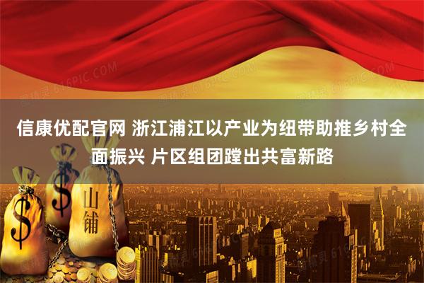 信康优配官网 浙江浦江以产业为纽带助推乡村全面振兴 片区组团蹚出共富新路