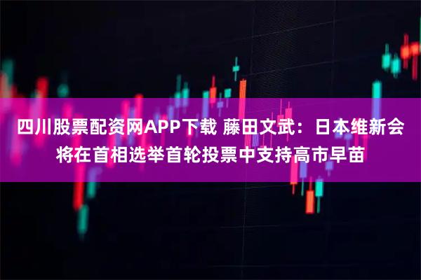 四川股票配资网APP下载 藤田文武：日本维新会将在首相选举首轮投票中支持高市早苗