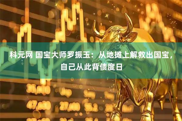 科元网 国宝大师罗振玉：从地摊上解救出国宝，自己从此背债度日