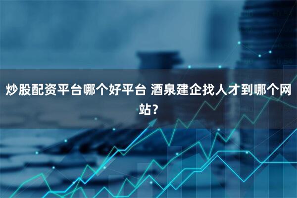 炒股配资平台哪个好平台 酒泉建企找人才到哪个网站？