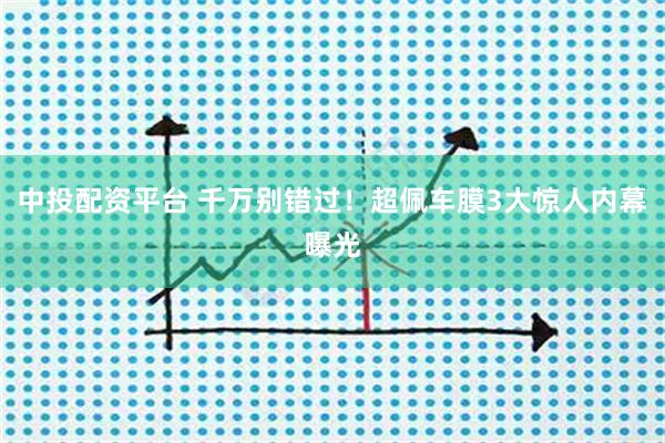 中投配资平台 千万别错过！超佩车膜3大惊人内幕曝光