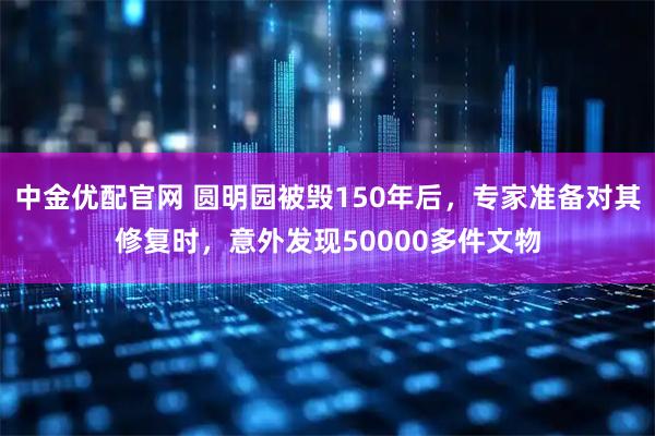 中金优配官网 圆明园被毁150年后，专家准备对其修复时，意外发现50000多件文物