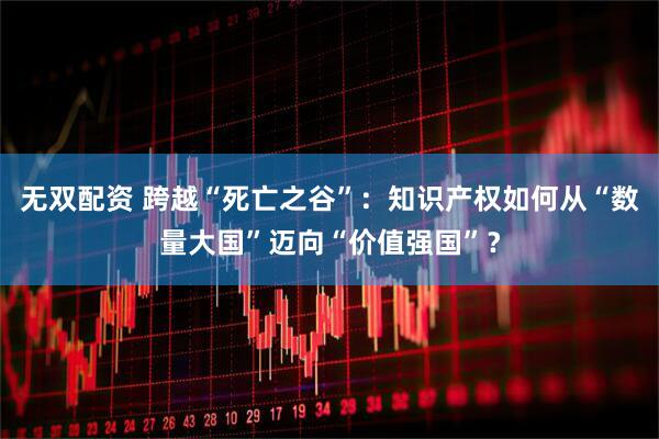 无双配资 跨越“死亡之谷”：知识产权如何从“数量大国”迈向“价值强国”？