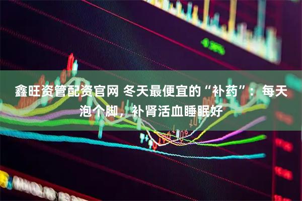 鑫旺资管配资官网 冬天最便宜的“补药”：每天泡个脚，补肾活血睡眠好