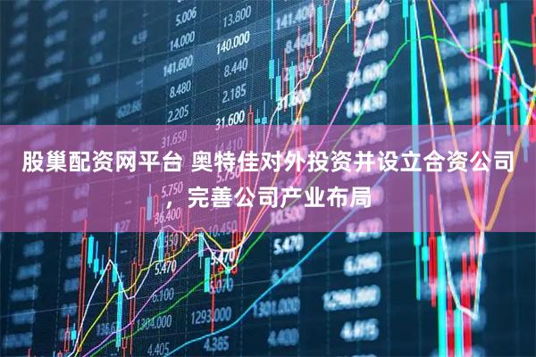 股巢配资网平台 奥特佳对外投资并设立合资公司，完善公司产业布局