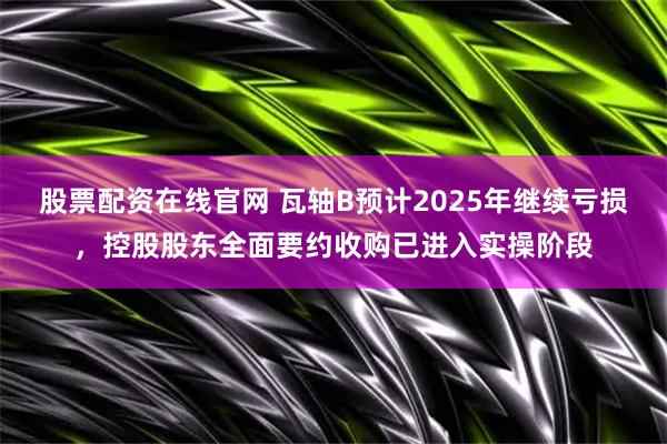 股票配资在线官网 瓦轴B预计2025年继续亏损，控股股东全面要约收购已进入实操阶段