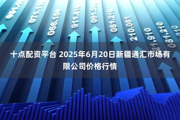 十点配资平台 2025年6月20日新疆通汇市场有限公司价格行情