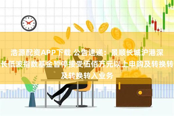 浩源配资APP下载 公告速递：景顺长城沪港深红利成长低波指数基金暂停接受伍佰万元以上申购及转换转入业务