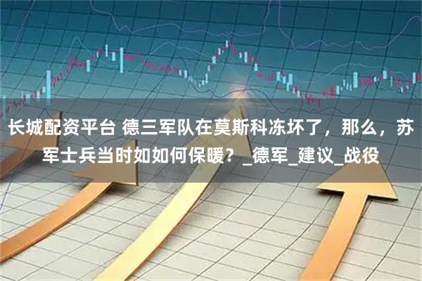 长城配资平台 德三军队在莫斯科冻坏了，那么，苏军士兵当时如如何保暖？_德军_建议_战役
