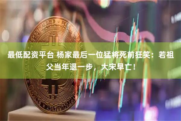 最低配资平台 杨家最后一位猛将死前狂笑：若祖父当年退一步，大宋早亡！