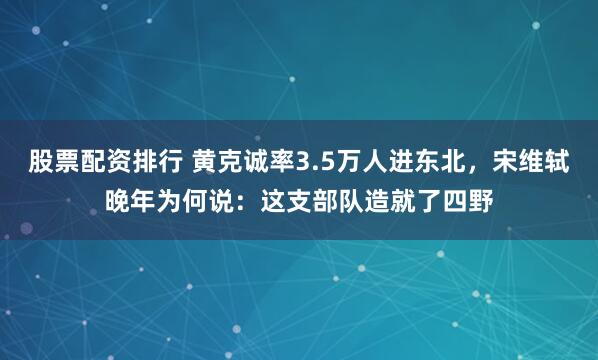 股票配资排行 黄克诚率3.5万人进东北，宋维轼晚年为何说：这支部队造就了四野