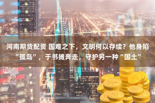 河南期货配资 国难之下，文明何以存续？他身陷“孤岛”，于书摊奔走，守护另一种“国土”