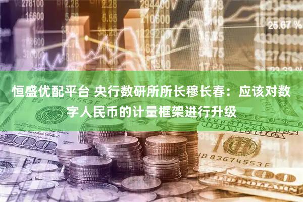 恒盛优配平台 央行数研所所长穆长春：应该对数字人民币的计量框架进行升级