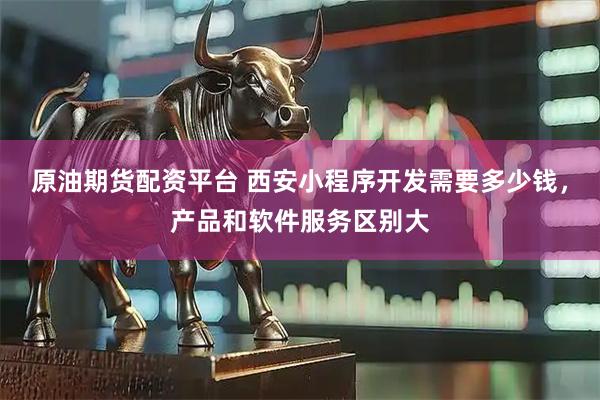原油期货配资平台 西安小程序开发需要多少钱，产品和软件服务区别大