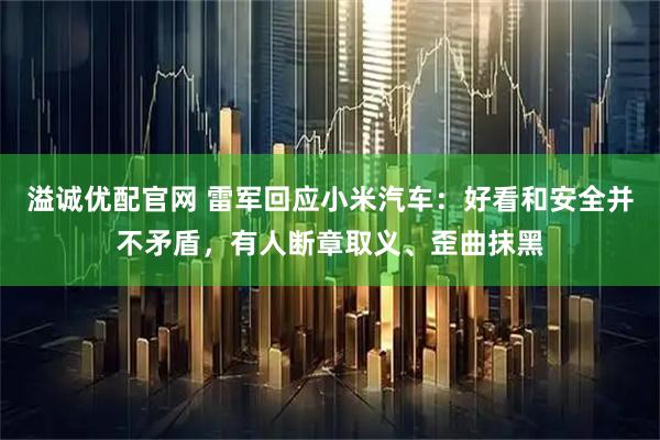 溢诚优配官网 雷军回应小米汽车：好看和安全并不矛盾，有人断章取义、歪曲抹黑