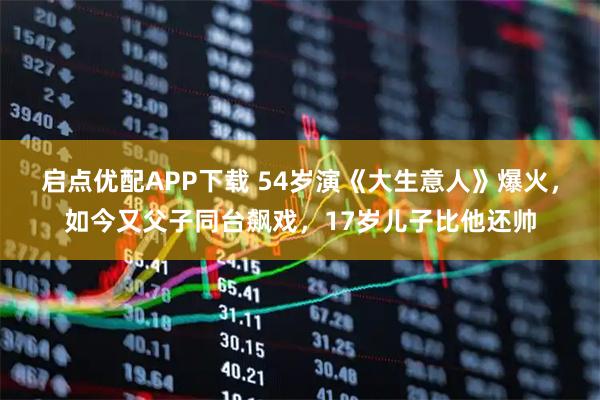 启点优配APP下载 54岁演《大生意人》爆火，如今又父子同台飙戏，17岁儿子比他还帅