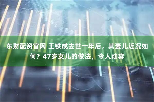 东财配资官网 王铁成去世一年后，其妻儿近况如何？47岁女儿的做法，令人动容